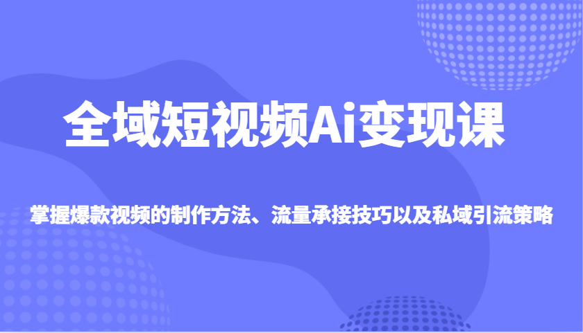 全域短视频Ai变现课，掌握爆款视频的制作方法、流量承接技巧以及私域引流策略-微氪项目圈