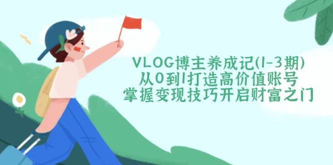VLOG博主养成记(1-3期)从0到1打造高价值账号，掌握变现技巧开启财富之门-微氪项目圈